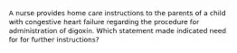 A nurse provides home care instructions to the parents of a child with congestive heart failure regarding the procedure for administration of digoxin. Which statement made indicated need for for further instructions?