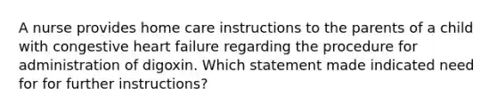 A nurse provides home care instructions to the parents of a child with congestive heart failure regarding the procedure for administration of digoxin. Which statement made indicated need for for further instructions?