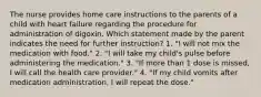 The nurse provides home care instructions to the parents of a child with heart failure regarding the procedure for administration of digoxin. Which statement made by the parent indicates the need for further instruction? 1. "I will not mix the medication with food." 2. "I will take my child's pulse before administering the medication." 3. "If more than 1 dose is missed, I will call the health care provider." 4. "If my child vomits after medication administration, I will repeat the dose."