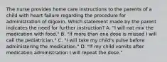 The nurse provides home care instructions to the parents of a child with heart failure regarding the procedure for administration of digoxin. Which statement made by the parent indicates the need for further instruction? A. "I will not mix the medication with food." B. "If more than one dose is missed I will call the pediatrician." C. "I will take my child's pulse before administering the medication." D. "If my child vomits after medication administration I will repeat the dose."