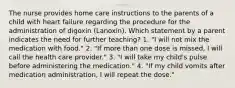 The nurse provides home care instructions to the parents of a child with heart failure regarding the procedure for the administration of digoxin (Lanoxin). Which statement by a parent indicates the need for further teaching? 1. "I will not mix the medication with food." 2. "If more than one dose is missed, I will call the health care provider." 3. "I will take my child's pulse before administering the medication." 4. "If my child vomits after medication administration, I will repeat the dose."