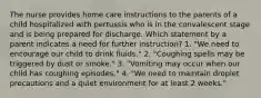 The nurse provides home care instructions to the parents of a child hospitalized with pertussis who is in the convalescent stage and is being prepared for discharge. Which statement by a parent indicates a need for further instruction? 1. "We need to encourage our child to drink fluids." 2. "Coughing spells may be triggered by dust or smoke." 3. "Vomiting may occur when our child has coughing episodes." 4. "We need to maintain droplet precautions and a quiet environment for at least 2 weeks."