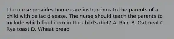 The nurse provides home care instructions to the parents of a child with celiac disease. The nurse should teach the parents to include which food item in the child's diet? A. Rice B. Oatmeal C. Rye toast D. Wheat bread