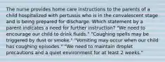 The nurse provides home care instructions to the parents of a child hospitalized with pertussis who is in the convalescent stage and is being prepared for discharge. Which statement by a parent indicates a need for further instruction? "We need to encourage our child to drink fluids." "Coughing spells may be triggered by dust or smoke." "Vomiting may occur when our child has coughing episodes." "We need to maintain droplet precautions and a quiet environment for at least 2 weeks."