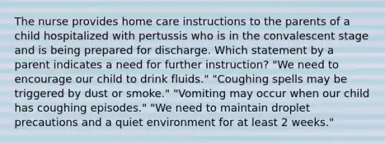 The nurse provides home care instructions to the parents of a child hospitalized with pertussis who is in the convalescent stage and is being prepared for discharge. Which statement by a parent indicates a need for further instruction? "We need to encourage our child to drink fluids." "Coughing spells may be triggered by dust or smoke." "Vomiting may occur when our child has coughing episodes." "We need to maintain droplet precautions and a quiet environment for at least 2 weeks."