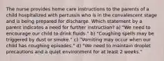 The nurse provides home care instructions to the parents of a child hospitalized with pertussis who is in the convalescent stage and is being prepared for discharge. Which statement by a parent indicates a need for further instruction? a) "We need to encourage our child to drink fluids." b) "Coughing spells may be triggered by dust or smoke." c) "Vomiting may occur when our child has coughing episodes." d) "We need to maintain droplet precautions and a quiet environment for at least 2 weeks."