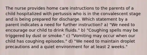 The nurse provides home care instructions to the parents of a child hospitalized with pertussis who is in the convalescent stage and is being prepared for discharge. Which statement by a parent indicates a need for further instruction? a) "We need to encourage our child to drink fluids." b) "Coughing spells may be triggered by dust or smoke." c) "Vomiting may occur when our child has coughing episodes." d) "We need to maintain droplet precautions and a quiet environment for at least 2 weeks."