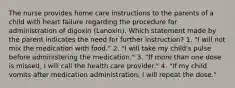 The nurse provides home care instructions to the parents of a child with heart failure regarding the procedure for administration of digoxin (Lanoxin). Which statement made by the parent indicates the need for further instruction? 1. "I will not mix the medication with food." 2. "I will take my child's pulse before administering the medication." 3. "If more than one dose is missed, I will call the health care provider." 4. "If my child vomits after medication administration, I will repeat the dose."