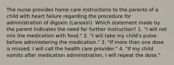 The nurse provides home care instructions to the parents of a child with heart failure regarding the procedure for administration of digoxin (Lanoxin). Which statement made by the parent indicates the need for further instruction? 1. "I will not mix the medication with food." 2. "I will take my child's pulse before administering the medication." 3. "If more than one dose is missed, I will call the health care provider." 4. "If my child vomits after medication administration, I will repeat the dose."