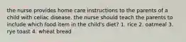 the nurse provides home care instructions to the parents of a child with celiac disease. the nurse should teach the parents to include which food item in the child's diet? 1. rice 2. oatmeal 3. rye toast 4. wheat bread