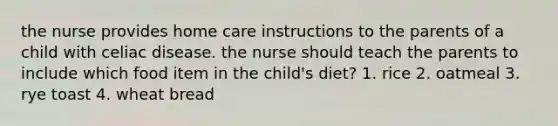 the nurse provides home care instructions to the parents of a child with celiac disease. the nurse should teach the parents to include which food item in the child's diet? 1. rice 2. oatmeal 3. rye toast 4. wheat bread