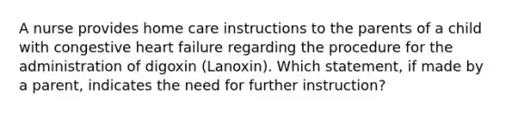 A nurse provides home care instructions to the parents of a child with congestive heart failure regarding the procedure for the administration of digoxin (Lanoxin). Which statement, if made by a parent, indicates the need for further instruction?