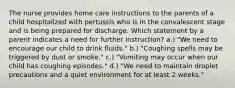 The nurse provides home care instructions to the parents of a child hospitalized with pertussis who is in the convalescent stage and is being prepared for discharge. Which statement by a parent indicates a need for further instruction? a.) "We need to encourage our child to drink fluids." b.) "Coughing spells may be triggered by dust or smoke." c.) "Vomiting may occur when our child has coughing episodes." d.) "We need to maintain droplet precautions and a quiet environment for at least 2 weeks."