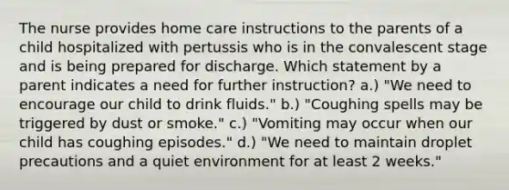 The nurse provides home care instructions to the parents of a child hospitalized with pertussis who is in the convalescent stage and is being prepared for discharge. Which statement by a parent indicates a need for further instruction? a.) "We need to encourage our child to drink fluids." b.) "Coughing spells may be triggered by dust or smoke." c.) "Vomiting may occur when our child has coughing episodes." d.) "We need to maintain droplet precautions and a quiet environment for at least 2 weeks."