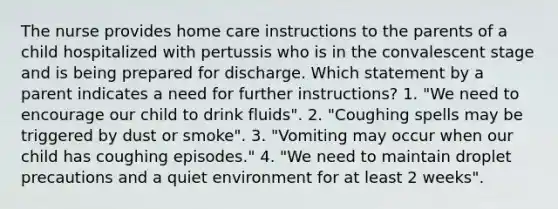 The nurse provides home care instructions to the parents of a child hospitalized with pertussis who is in the convalescent stage and is being prepared for discharge. Which statement by a parent indicates a need for further instructions? 1. "We need to encourage our child to drink fluids". 2. "Coughing spells may be triggered by dust or smoke". 3. "Vomiting may occur when our child has coughing episodes." 4. "We need to maintain droplet precautions and a quiet environment for at least 2 weeks".