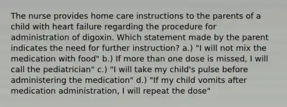 The nurse provides home care instructions to the parents of a child with heart failure regarding the procedure for administration of digoxin. Which statement made by the parent indicates the need for further instruction? a.) "I will not mix the medication with food" b.) If more than one dose is missed, I will call the pediatrician" c.) "I will take my child's pulse before administering the medication" d.) "If my child vomits after medication administration, I will repeat the dose"