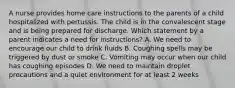 A nurse provides home care instructions to the parents of a child hospitalized with pertussis. The child is in the convalescent stage and is being prepared for discharge. Which statement by a parent indicates a need for instructions? A. We need to encourage our child to drink fluids B. Coughing spells may be triggered by dust or smoke C. Vomiting may occur when our child has coughing episodes D. We need to maintain droplet precautions and a quiet environment for at least 2 weeks