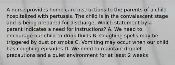 A nurse provides home care instructions to the parents of a child hospitalized with pertussis. The child is in the convalescent stage and is being prepared for discharge. Which statement by a parent indicates a need for instructions? A. We need to encourage our child to drink fluids B. Coughing spells may be triggered by dust or smoke C. Vomiting may occur when our child has coughing episodes D. We need to maintain droplet precautions and a quiet environment for at least 2 weeks