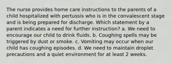 The nurse provides home care instructions to the parents of a child hospitalized with pertussis who is in the convalescent stage and is being prepared for discharge. Which statement by a parent indicates a need for further instruction? a. We need to encourage our child to drink fluids. b. Coughing spells may be triggered by dust or smoke. c. Vomiting may occur when our child has coughing episodes. d. We need to maintain droplet precautions and a quiet environment for at least 2 weeks.