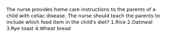 The nurse provides home care instructions to the parents of a child with celiac disease. The nurse should teach the parents to include which food item in the child's diet? 1.Rice 2.Oatmeal 3.Rye toast 4.Wheat bread