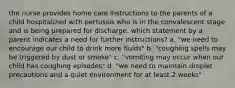 the nurse provides home care instructions to the parents of a child hospitalized with pertussis who is in the convalescent stage and is being prepared for discharge. which statement by a parent indicates a need for further instructions? a. "we need to encourage our child to drink more fluids" b. "coughing spells may be triggered by dust or smoke" c. "vomiting may occur when our child has coughing episodes" d. "we need to maintain droplet precautions and a quiet environment for at least 2 weeks"