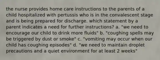 the nurse provides home care instructions to the parents of a child hospitalized with pertussis who is in the convalescent stage and is being prepared for discharge. which statement by a parent indicates a need for further instructions? a. "we need to encourage our child to drink more fluids" b. "coughing spells may be triggered by dust or smoke" c. "vomiting may occur when our child has coughing episodes" d. "we need to maintain droplet precautions and a quiet environment for at least 2 weeks"