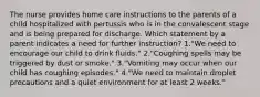 The nurse provides home care instructions to the parents of a child hospitalized with pertussis who is in the convalescent stage and is being prepared for discharge. Which statement by a parent indicates a need for further instruction? 1."We need to encourage our child to drink fluids." 2."Coughing spells may be triggered by dust or smoke." 3."Vomiting may occur when our child has coughing episodes." 4."We need to maintain droplet precautions and a quiet environment for at least 2 weeks."