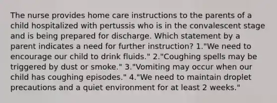 The nurse provides home care instructions to the parents of a child hospitalized with pertussis who is in the convalescent stage and is being prepared for discharge. Which statement by a parent indicates a need for further instruction? 1."We need to encourage our child to drink fluids." 2."Coughing spells may be triggered by dust or smoke." 3."Vomiting may occur when our child has coughing episodes." 4."We need to maintain droplet precautions and a quiet environment for at least 2 weeks."