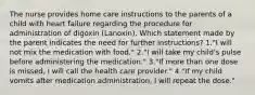 The nurse provides home care instructions to the parents of a child with heart failure regarding the procedure for administration of digoxin (Lanoxin). Which statement made by the parent indicates the need for further instructions? 1."I will not mix the medication with food." 2."I will take my child's pulse before administering the medication." 3."If more than one dose is missed, I will call the health care provider." 4."If my child vomits after medication administration, I will repeat the dose."