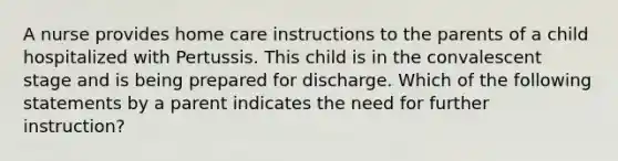 A nurse provides home care instructions to the parents of a child hospitalized with Pertussis. This child is in the convalescent stage and is being prepared for discharge. Which of the following statements by a parent indicates the need for further instruction?