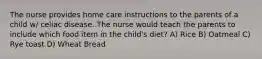 The nurse provides home care instructions to the parents of a child w/ celiac disease. The nurse would teach the parents to include which food item in the child's diet? A) Rice B) Oatmeal C) Rye toast D) Wheat Bread