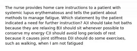 The nurse provides home care instructions to a patient with systemic lupus erythematosus and tells the patient about methods to manage fatigue. Which statement by the patient indicated a need for further instruction? A)I should take hot baths because they are relaxing B)I should sit whenever possible to conserve my energy C)I should avoid long periods of rest because it causes joint stiffness D)I should do some exercises, such as walking, when I am not fatigued