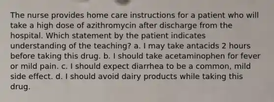 The nurse provides home care instructions for a patient who will take a high dose of azithromycin after discharge from the hospital. Which statement by the patient indicates understanding of the teaching? a. I may take antacids 2 hours before taking this drug. b. I should take acetaminophen for fever or mild pain. c. I should expect diarrhea to be a common, mild side effect. d. I should avoid dairy products while taking this drug.