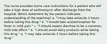 The nurse provides home care instructions for a patient who will take a high dose of azithromycin after discharge from the hospital. Which statement by the patient indicates understanding of the teaching? a. "I may take antacids 2 hours before taking this drug." b. "I should take acetaminophen for fever or mild pain." c. "I should expect diarrhea to be a common, mild side effect." d. "I should avoid dairy products while taking this drug." a. "I may take antacids 2 hours before taking this drug."