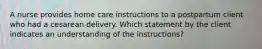 A nurse provides home care instructions to a postpartum client who had a cesarean delivery. Which statement by the client indicates an understanding of the instructions?