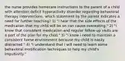 the nurse provides homecare instructions to the parent of a child with attention deficit hyperactivity disorder regarding behavioral therapy interventions. which statement by the parent indicates a need for further teaching? 1) "i hear that the side effects of the medication that my child will be on can cause overeating." 2) "i know that consistent medication and regular follow-up visits are a part of the plan for my child." 3) "i know i need to maintain a consistent home environment because my child is easily distracted." 4) "i understand that i will need to learn some behavioral modification techniques to help my child's impulsivity."