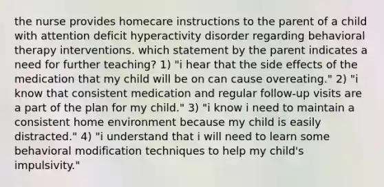 the nurse provides homecare instructions to the parent of a child with attention deficit hyperactivity disorder regarding behavioral therapy interventions. which statement by the parent indicates a need for further teaching? 1) "i hear that the side effects of the medication that my child will be on can cause overeating." 2) "i know that consistent medication and regular follow-up visits are a part of the plan for my child." 3) "i know i need to maintain a consistent home environment because my child is easily distracted." 4) "i understand that i will need to learn some behavioral modification techniques to help my child's impulsivity."