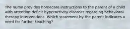 The nurse provides homecare instructions to the parent of a child with attention deficit hyperactivity disorder regarding behavioral therapy interventions. Which statement by the parent indicates a need for further teaching?