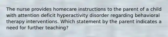 The nurse provides homecare instructions to the parent of a child with attention deficit hyperactivity disorder regarding behavioral therapy interventions. Which statement by the parent indicates a need for further teaching?