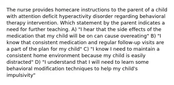 The nurse provides homecare instructions to the parent of a child with attention deficit hyperactivity disorder regarding behavioral therapy intervention. Which statement by the parent indicates a need for further teaching. A) "I hear that the side effects of the medication that my child will be on can cause overeating" B) "I know that consistent medication and regular follow-up visits are a part of the plan for my child" C) "I know I need to maintain a consistent home environment because my child is easily distracted" D) "I understand that I will need to learn some behavioral modification techniques to help my child's impulsivity"