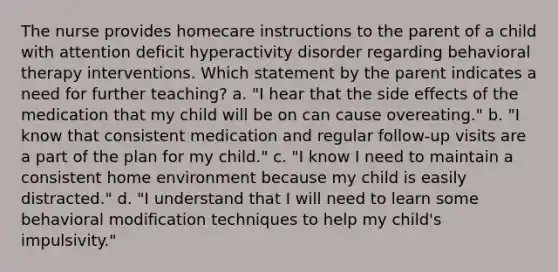 The nurse provides homecare instructions to the parent of a child with attention deficit hyperactivity disorder regarding behavioral therapy interventions. Which statement by the parent indicates a need for further teaching? a. "I hear that the side effects of the medication that my child will be on can cause overeating." b. "I know that consistent medication and regular follow-up visits are a part of the plan for my child." c. "I know I need to maintain a consistent home environment because my child is easily distracted." d. "I understand that I will need to learn some behavioral modification techniques to help my child's impulsivity."