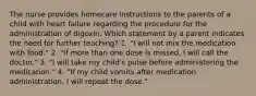 The nurse provides homecare instructions to the parents of a child with heart failure regarding the procedure for the administration of digoxin. Which statement by a parent indicates the need for further teaching? 1. "I will not mix the medication with food." 2. "If more than one dose is missed, I will call the doctor." 3. "I will take my child's pulse before administering the medication." 4. "If my child vomits after medication administration, I will repeat the dose."