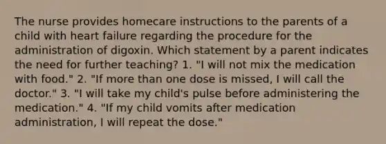 The nurse provides homecare instructions to the parents of a child with heart failure regarding the procedure for the administration of digoxin. Which statement by a parent indicates the need for further teaching? 1. "I will not mix the medication with food." 2. "If more than one dose is missed, I will call the doctor." 3. "I will take my child's pulse before administering the medication." 4. "If my child vomits after medication administration, I will repeat the dose."