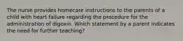 The nurse provides homecare instructions to the parents of a child with heart failure regarding the procedure for the administration of digoxin. Which statement by a parent indicates the need for further teaching?