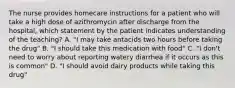 The nurse provides homecare instructions for a patient who will take a high dose of azithromycin after discharge from the hospital, which statement by the patient indicates understanding of the teaching? A. "I may take antacids two hours before taking the drug" B. "I should take this medication with food" C. "I don't need to worry about reporting watery diarrhea if it occurs as this is common" D. "I should avoid dairy products while taking this drug"