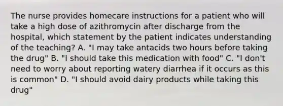 The nurse provides homecare instructions for a patient who will take a high dose of azithromycin after discharge from the hospital, which statement by the patient indicates understanding of the teaching? A. "I may take antacids two hours before taking the drug" B. "I should take this medication with food" C. "I don't need to worry about reporting watery diarrhea if it occurs as this is common" D. "I should avoid dairy products while taking this drug"