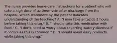 The nurse provides home-care instructions for a patient who will take a high dose of azithromycin after discharge from the hospital. Which statement by the patient indicates understanding of the teaching? A. "I may take antacids 2 hours before taking this drug." B. "I should take this medication with food." C. "I don't need to worry about reporting watery diarrhea if it occurs as this is common." D. "I should avoid dairy products while taking this drug."