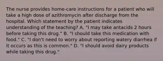 The nurse provides home-care instructions for a patient who will take a high dose of azithromycin after discharge from the hospital. Which statement by the patient indicates understanding of the teaching? A. "I may take antacids 2 hours before taking this drug." B. "I should take this medication with food." C. "I don't need to worry about reporting watery diarrhea if it occurs as this is common." D. "I should avoid dairy products while taking this drug."