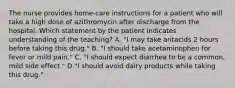 The nurse provides home-care instructions for a patient who will take a high dose of azithromycin after discharge from the hospital. Which statement by the patient indicates understanding of the teaching? A. "I may take antacids 2 hours before taking this drug." B. "I should take acetaminophen for fever or mild pain." C. "I should expect diarrhea to be a common, mild side effect." D."I should avoid dairy products while taking this drug."