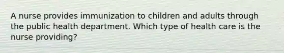 A nurse provides immunization to children and adults through the public health department. Which type of health care is the nurse providing?